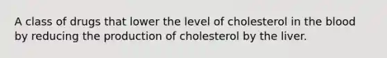 A class of drugs that lower the level of cholesterol in the blood by reducing the production of cholesterol by the liver.