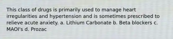 This class of drugs is primarily used to manage heart irregularities and hypertension and is sometimes prescribed to relieve acute anxiety. a. Lithium Carbonate b. Beta blockers c. MAOI's d. Prozac