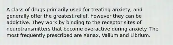 A class of drugs primarily used for treating anxiety, and generally offer the greatest relief, however they can be addictive. They work by binding to the receptor sites of neurotransmitters that become overactive during anxiety. The most frequently prescribed are Xanax, Valium and Librium.