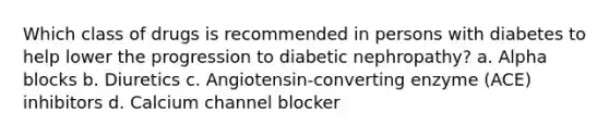 Which class of drugs is recommended in persons with diabetes to help lower the progression to diabetic nephropathy? a. Alpha blocks b. Diuretics c. Angiotensin-converting enzyme (ACE) inhibitors d. Calcium channel blocker