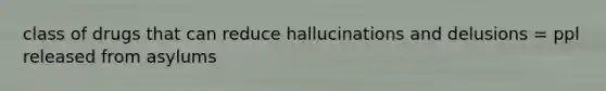 class of drugs that can reduce hallucinations and delusions = ppl released from asylums