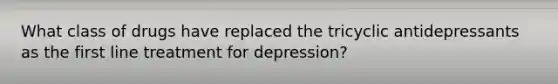 What class of drugs have replaced the tricyclic antidepressants as the first line treatment for depression?