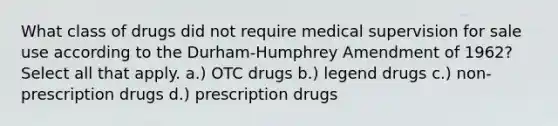 What class of drugs did not require medical supervision for sale use according to the Durham-Humphrey Amendment of 1962? Select all that apply. a.) OTC drugs b.) legend drugs c.) non-prescription drugs d.) prescription drugs