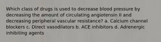 Which class of drugs is used to decrease blood pressure by decreasing the amount of circulating angiotensin II and decreasing peripheral vascular resistance? a. Calcium channel blockers c. Direct vasodilators b. ACE inhibitors d. Adrenergic inhibiting agents