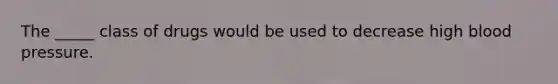 The _____ class of drugs would be used to decrease high blood pressure.