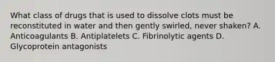 What class of drugs that is used to dissolve clots must be reconstituted in water and then gently swirled, never shaken? A. Anticoagulants B. Antiplatelets C. Fibrinolytic agents D. Glycoprotein antagonists