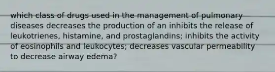 which class of drugs used in the management of pulmonary diseases decreases the production of an inhibits the release of leukotrienes, histamine, and prostaglandins; inhibits the activity of eosinophils and leukocytes; decreases vascular permeability to decrease airway edema?