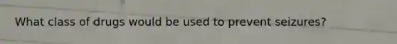 What class of drugs would be used to prevent seizures?