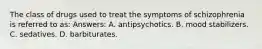 The class of drugs used to treat the symptoms of schizophrenia is referred to as: Answers: A. antipsychotics. B. mood stabilizers. C. sedatives. D. barbiturates.