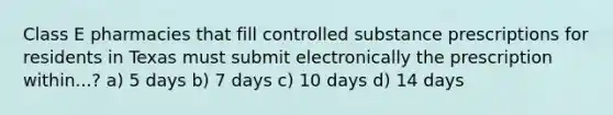 Class E pharmacies that fill controlled substance prescriptions for residents in Texas must submit electronically the prescription within...? a) 5 days b) 7 days c) 10 days d) 14 days