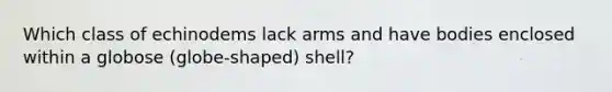 Which class of echinodems lack arms and have bodies enclosed within a globose (globe-shaped) shell?