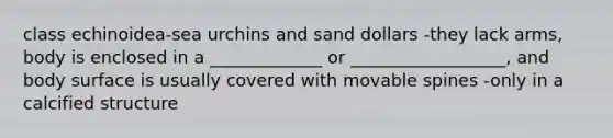 class echinoidea-sea urchins and sand dollars -they lack arms, body is enclosed in a _____________ or __________________, and body surface is usually covered with movable spines -only in a calcified structure