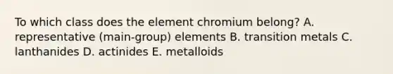 To which class does the element chromium belong? A. representative (main-group) elements B. transition metals C. lanthanides D. actinides E. metalloids