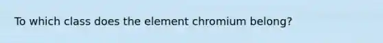 To which class does the element chromium belong?