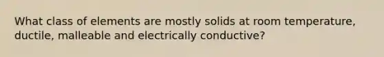 What class of elements are mostly solids at room temperature, ductile, malleable and electrically conductive?