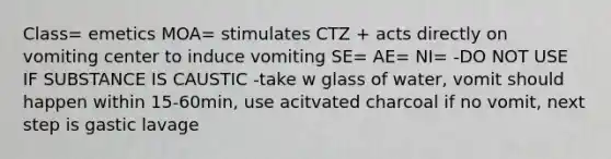 Class= emetics MOA= stimulates CTZ + acts directly on vomiting center to induce vomiting SE= AE= NI= -DO NOT USE IF SUBSTANCE IS CAUSTIC -take w glass of water, vomit should happen within 15-60min, use acitvated charcoal if no vomit, next step is gastic lavage