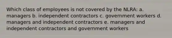 Which class of employees is not covered by the NLRA: a. managers b. independent contractors c. government workers d. managers and independent contractors e. managers and independent contractors and government workers