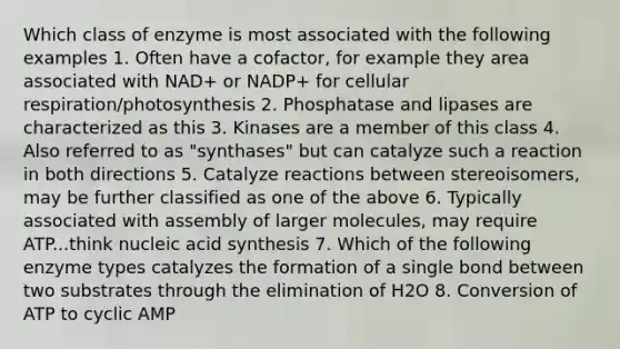 Which class of enzyme is most associated with the following examples 1. Often have a cofactor, for example they area associated with NAD+ or NADP+ for cellular respiration/photosynthesis 2. Phosphatase and lipases are characterized as this 3. Kinases are a member of this class 4. Also referred to as "synthases" but can catalyze such a reaction in both directions 5. Catalyze reactions between stereoisomers, may be further classified as one of the above 6. Typically associated with assembly of larger molecules, may require ATP...think nucleic acid synthesis 7. Which of the following enzyme types catalyzes the formation of a single bond between two substrates through the elimination of H2O 8. Conversion of ATP to cyclic AMP