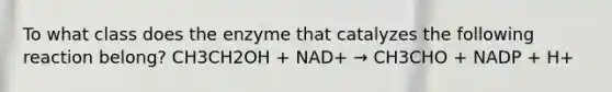 To what class does the enzyme that catalyzes the following reaction belong? CH3CH2OH + NAD+ → CH3CHO + NADP + H+