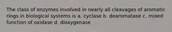 The class of enzymes involved in nearly all cleavages of aromatic rings in biological systems is a. cyclase b. dearomatase c. mixed function of oxidase d. dioxygenase