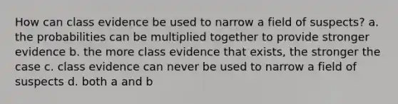 How can class evidence be used to narrow a field of suspects? a. the probabilities can be multiplied together to provide stronger evidence b. the more class evidence that exists, the stronger the case c. class evidence can never be used to narrow a field of suspects d. both a and b