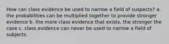 How can class evidence be used to narrow a field of suspects? a. the probabilities can be multiplied together to provide stronger evidence b. the more class evidence that exists, the stronger the case c. class evidence can never be used to narrow a field of subjects.