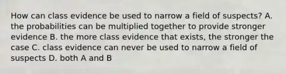 How can class evidence be used to narrow a field of suspects? A. the probabilities can be multiplied together to provide stronger evidence B. the more class evidence that exists, the stronger the case C. class evidence can never be used to narrow a field of suspects D. both A and B