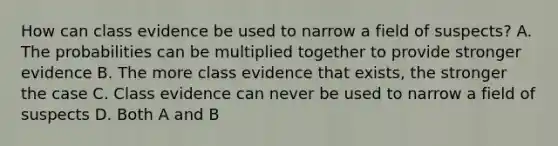 How can class evidence be used to narrow a field of suspects? A. The probabilities can be multiplied together to provide stronger evidence B. The more class evidence that exists, the stronger the case C. Class evidence can never be used to narrow a field of suspects D. Both A and B