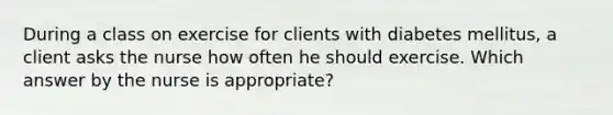 During a class on exercise for clients with diabetes mellitus, a client asks the nurse how often he should exercise. Which answer by the nurse is appropriate?