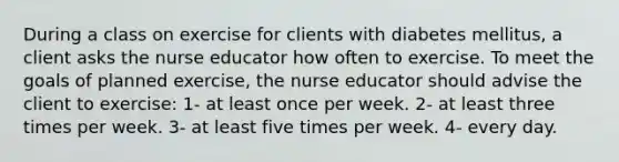 During a class on exercise for clients with diabetes mellitus, a client asks the nurse educator how often to exercise. To meet the goals of planned exercise, the nurse educator should advise the client to exercise: 1- at least once per week. 2- at least three times per week. 3- at least five times per week. 4- every day.