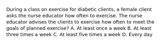 During a class on exercise for diabetic clients, a female client asks the nurse educator how often to exercise. The nurse educator advises the clients to exercise how often to meet the goals of planned exercise? A. At least once a week B. At least three times a week C. At least five times a week D. Every day