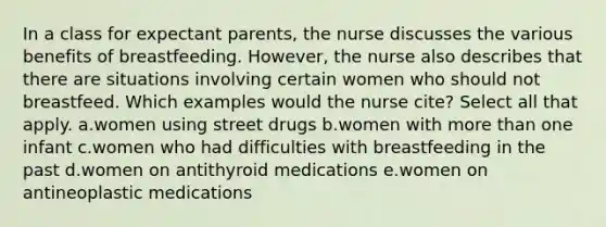 In a class for expectant parents, the nurse discusses the various benefits of breastfeeding. However, the nurse also describes that there are situations involving certain women who should not breastfeed. Which examples would the nurse cite? Select all that apply. a.women using street drugs b.women with more than one infant c.women who had difficulties with breastfeeding in the past d.women on antithyroid medications e.women on antineoplastic medications