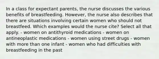 In a class for expectant parents, the nurse discusses the various benefits of breastfeeding. However, the nurse also describes that there are situations involving certain women who should not breastfeed. Which examples would the nurse cite? Select all that apply. - women on antithyroid medications - women on antineoplastic medications - women using street drugs - women with more than one infant - women who had difficulties with breastfeeding in the past