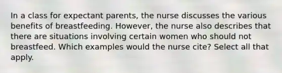 In a class for expectant parents, the nurse discusses the various benefits of breastfeeding. However, the nurse also describes that there are situations involving certain women who should not breastfeed. Which examples would the nurse cite? Select all that apply.