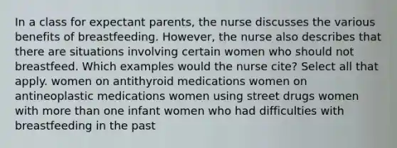 In a class for expectant parents, the nurse discusses the various benefits of breastfeeding. However, the nurse also describes that there are situations involving certain women who should not breastfeed. Which examples would the nurse cite? Select all that apply. women on antithyroid medications women on antineoplastic medications women using street drugs women with more than one infant women who had difficulties with breastfeeding in the past