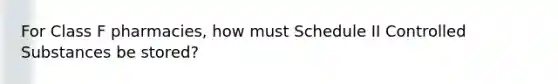 For Class F pharmacies, how must Schedule II Controlled Substances be stored?