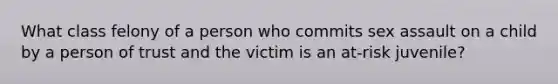 What class felony of a person who commits sex assault on a child by a person of trust and the victim is an at-risk juvenile?