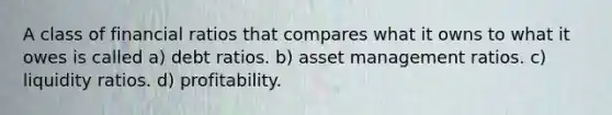 A class of financial ratios that compares what it owns to what it owes is called a) debt ratios. b) asset management ratios. c) liquidity ratios. d) profitability.