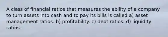 A class of financial ratios that measures the ability of a company to turn assets into cash and to pay its bills is called a) asset management ratios. b) profitability. c) debt ratios. d) liquidity ratios.