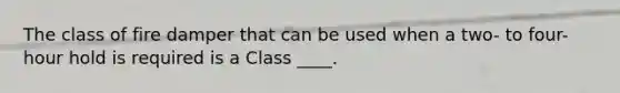 The class of fire damper that can be used when a two- to four-hour hold is required is a Class ____.