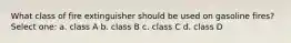 What class of fire extinguisher should be used on gasoline fires? Select one: a. class A b. class B c. class C d. class D