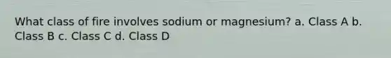 What class of fire involves sodium or magnesium? a. Class A b. Class B c. Class C d. Class D