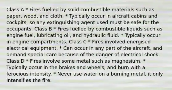 Class A * Fires fuelled by solid combustible materials such as paper, wood, and cloth. * Typically occur in aircraft cabins and cockpits, so any extinguishing agent used must be safe for the occupants. Class B * Fires fuelled by combustible liquids such as engine fuel, lubricating oil, and hydraulic fluid. * Typically occur in engine compartments. Class C * Fires involved energised electrical equipment. * Can occur in any part of the aircraft, and demand special care because of the danger of electrical shock. Class D * Fires involve some metal such as magnesium. * Typically occur in the brakes and wheels, and burn with a ferocious intensity. * Never use water on a burning metal, it only intensifies the fire.