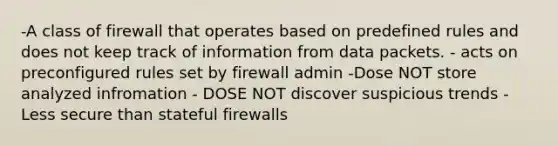 -A class of firewall that operates based on predefined rules and does not keep track of information from data packets. - acts on preconfigured rules set by firewall admin -Dose NOT store analyzed infromation - DOSE NOT discover suspicious trends - Less secure than stateful firewalls