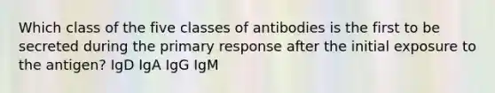 Which class of the five classes of antibodies is the first to be secreted during the primary response after the initial exposure to the antigen? IgD IgA IgG IgM