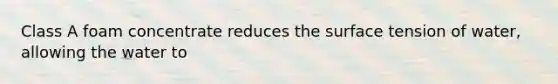 Class A foam concentrate reduces the surface tension of water, allowing the water to