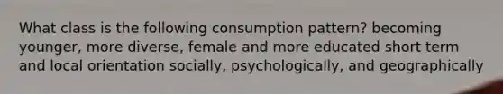 What class is the following consumption pattern? becoming younger, more diverse, female and more educated short term and local orientation socially, psychologically, and geographically