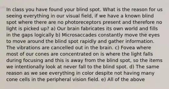 In class you have found your blind spot. What is the reason for us seeing everything in our visual field, if we have a known blind spot where there are no photoreceptors present and therefore no light is picked up? a) Our brain fabricates its own world and fills in the gaps logically b) Microsaccades constantly move the eyes to move around the blind spot rapidly and gather information. The vibrations are cancelled out in the brain. c) Fovea where most of our cones are concentrated on is where the light falls during focusing and this is away from the blind spot, so the items we intentionally look at never fall to the blind spot. d) The same reason as we see everything in color despite not having many cone cells in the peripheral vision field. e) All of the above