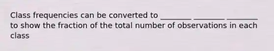 Class frequencies can be converted to ________ ________ ________ to show the fraction of the total number of observations in each class