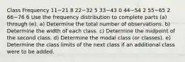 Class Frequency 11−21 8 22−32 5 33−43 0 44−54 2 55−65 2 66−76 6 Use the frequency distribution to complete parts​ (a) through​ (e). ​a) Determine the total number of observations. ​b) Determine the width of each class. ​c) Determine the midpoint of the second class. ​d) Determine the modal class​ (or classes). ​e) Determine the class limits of the next class if an additional class were to be added.